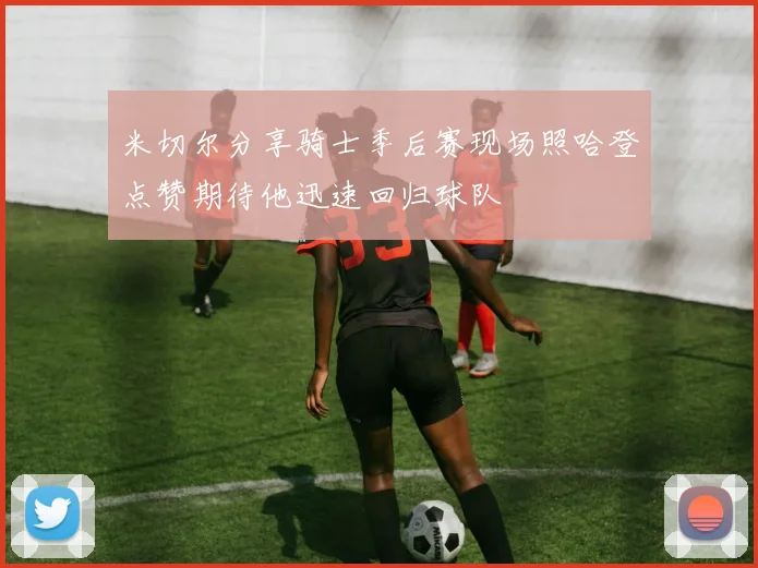 米切尔分享骑士季后赛现场照哈登点赞期待他迅速回归球队