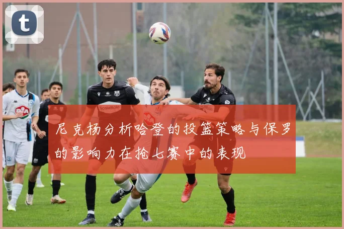 尼克杨分析哈登的投篮策略与保罗的影响力在抢七赛中的表现