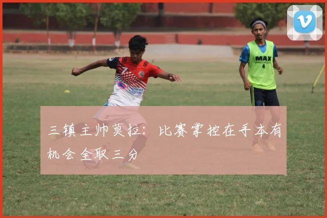三镇主帅莫拉：比赛掌控在手本有机会全取三分