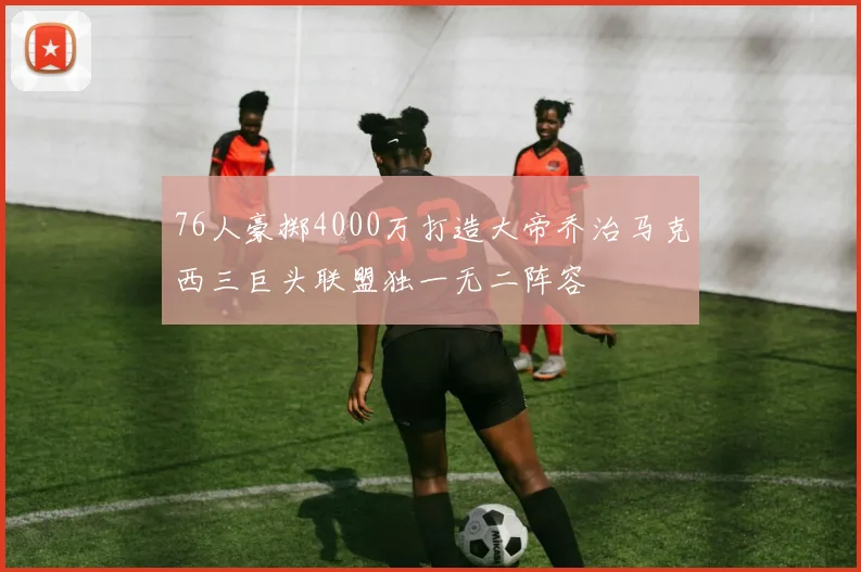 76人豪掷4000万打造大帝乔治马克西三巨头联盟独一无二阵容