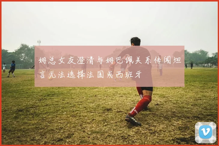 姆总女友澄清与姆巴佩关系传闻坦言无法选择法国或西班牙
