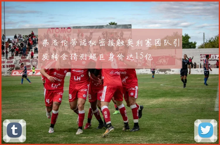 弗洛伦蒂诺秘密接触奥利塞团队引发转会猜测超巨身价达15亿