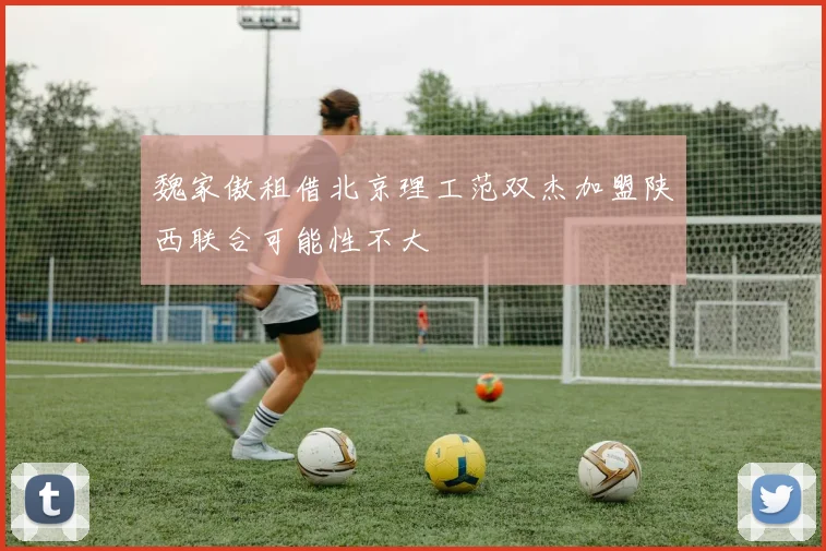 魏家傲租借北京理工范双杰加盟陕西联合可能性不大