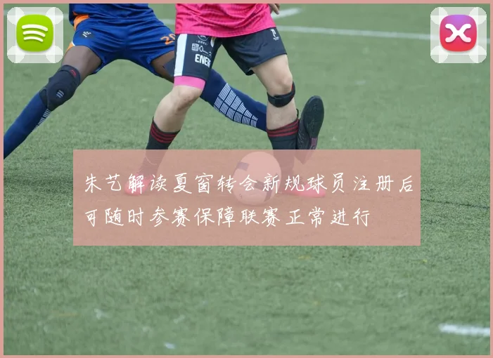 朱艺解读夏窗转会新规球员注册后可随时参赛保障联赛正常进行