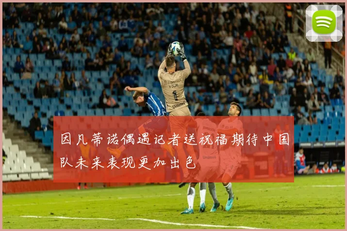 因凡蒂诺偶遇记者送祝福期待中国队未来表现更加出色