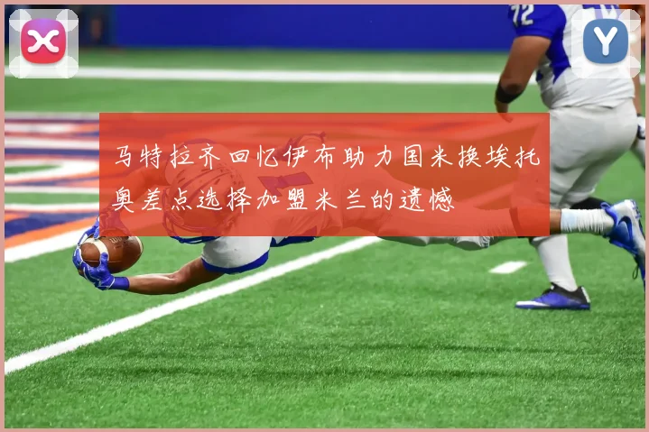 马特拉齐回忆伊布助力国米换埃托奥差点选择加盟米兰的遗憾