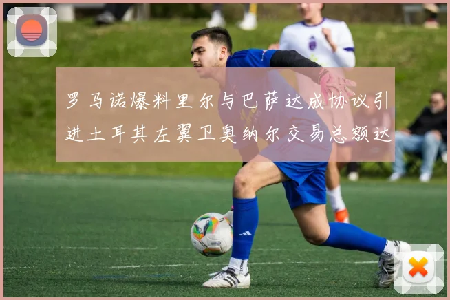 罗马诺爆料里尔与巴萨达成协议引进土耳其左翼卫奥纳尔交易总额达1450万欧
