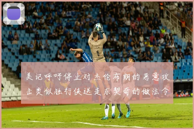 美记呼吁停止对杰伦布朗的恶意攻击类似独行侠送走东契奇的做法令人作呕