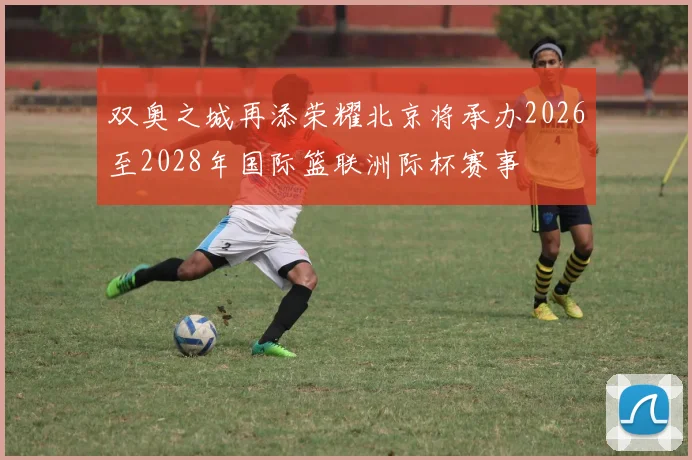 双奥之城再添荣耀北京将承办2026至2028年国际篮联洲际杯赛事