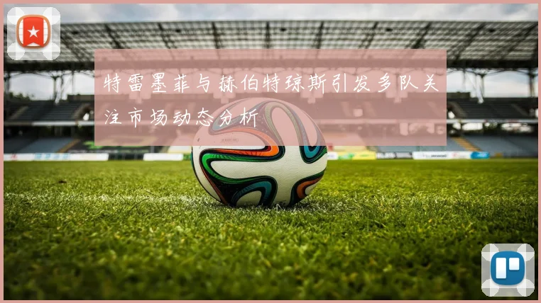 特雷墨菲与赫伯特琼斯引发多队关注市场动态分析