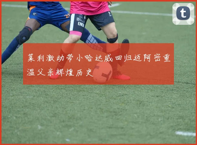 莱利激动带小哈达威回归迈阿密重温父亲辉煌历史