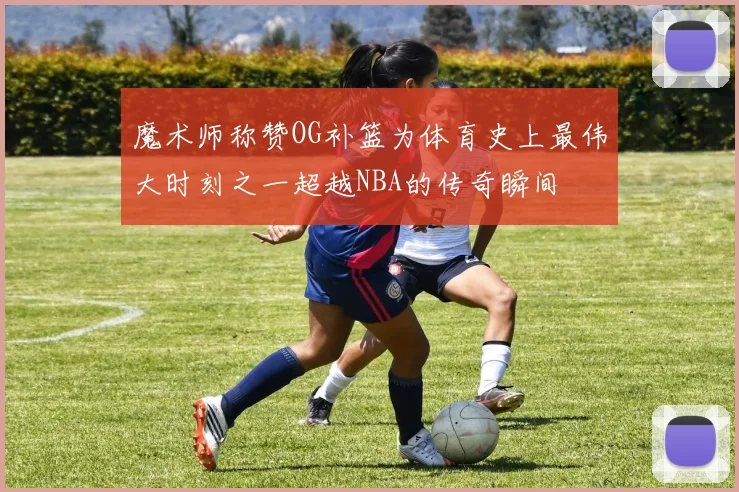 魔术师称赞OG补篮为体育史上最伟大时刻之一超越NBA的传奇瞬间