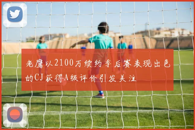 老鹰以2100万续约季后赛表现出色的CJ获得A级评价引发关注