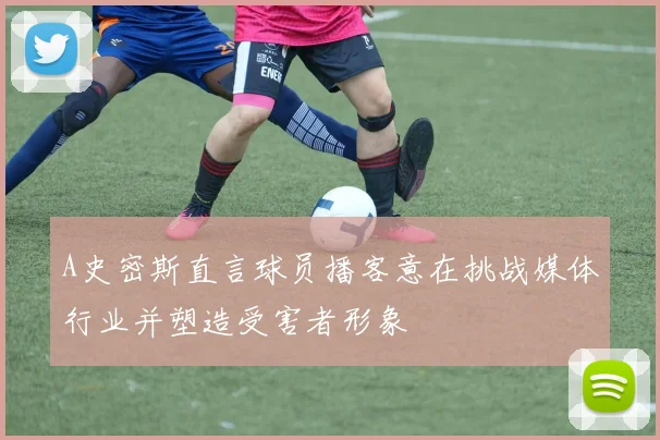 A史密斯直言球员播客意在挑战媒体行业并塑造受害者形象
